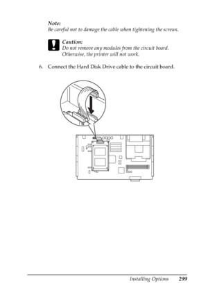 Page 299
Installing Options299
8
8
8
8
8
8
8
8
8
8
8
8
Note:
Be careful not to damage the cable when tightening the screws.
c
Caution:
Do not remove any modules from the circuit board. 
Otherwise, the printer will not work.
6. Connect the Hard Disk Drive cable to the circuit board.
 