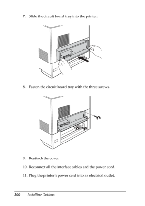 Page 300
300Installing Options
7. Slide the circuit board tray into the printer.
8. Fasten the circuit board tray with the three screws.
9. Reattach the cover.
10. Reconnect all the interface cables and the power cord.
11. Plug the printer’s power cord into an electrical outlet.
 