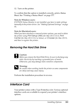 Page 301
Installing Options301
8
8
8
8
8
8
8
8
8
8
8
8
12. Turn on the printer.
To confirm that the option is installed correctly, print a Status 
Sheet. See Printing a Status Sheet on page 377.
Note for Windows users:
If EPSON Status Monitor is not installed, you have to make settings 
manually in the printer driver. See Making Optional Settings on page 
95.
Note for Macintosh users:
When you have attached or removed printer options, you need to delete 
the printer using Print Setup Utility  (for Mac OS X...