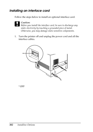 Page 302
302Installing Options
Installing an interface card
New :quote
 t
he
 information
 from
 the s
imilar
 productFollow the steps below to install an optional interface card.
c
Caution:
Before you install the interface  card, be sure to discharge any 
static electricity by touching  a grounded piece of metal. 
Otherwise, you may damage static-sensitive components.
1. Turn the printer off and unplug the power cord and all the  interface cables.
*OFF
*
 