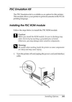 Page 305
Installing Options305
8
8
8
8
8
8
8
8
8
8
8
8
P5C Emulation Kit
The P5C Emulation kit is available as an option for this printer. 
This module allows your printer to print documents in the PCL5c 
printing language.
Installing the P5C ROM module
New :quote  the i
nformation f
rom t
he
 s
imilar
 productFollow the steps below to install the P5C ROM module.
c
Caution:
Before you install the ROM module, be sure to discharge any 
static electricity by touching a grounded piece of metal. 
Otherwise, you may...