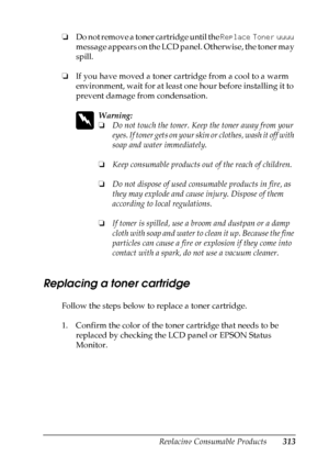 Page 313
Replacing Consumable Products313
9
9
9
9
9
9
9
9
9
9
9
9
❏Do not remove a toner cartridge until the  Replace Toner uuuu 
message appears on the LCD panel. Otherwise, the toner may 
spill.
❏ If you have moved a toner cartridge from a cool to a warm 
environment, wait for at least one hour before installing it to 
prevent damage from condensation.
w
Warning:
❏Do not touch the toner. Keep the toner away from your 
eyes. If toner gets on your skin  or clothes, wash it off with 
soap and water immediately.
❏...