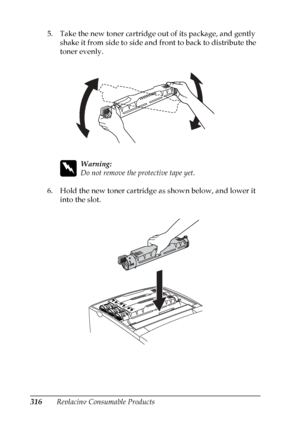 Page 316
316Replacing Consumable Products
5. Take the new toner cartridge out of its package, and gently 
shake it from side to side and front to back to distribute the 
toner evenly.
w
Warning:
Do not remove the protective tape yet.
6. Hold the new toner cartridge as shown below, and lower it  into the slot.
 