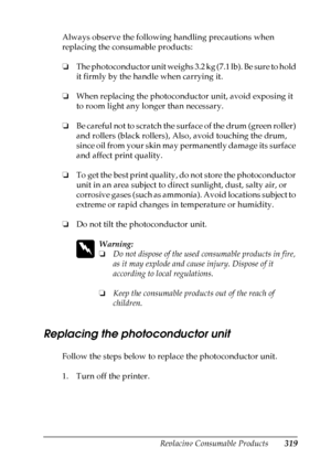 Page 319
Replacing Consumable Products319
9
9
9
9
9
9
9
9
9
9
9
9
Always observe the following handling precautions when 
replacing the consumable products:
❏The photoconductor unit weighs 3.2 kg (7.1 lb). Be sure to hold 
it firmly by the handle when carrying it.
❏ When replacing the photoconductor unit, avoid exposing it 
to room light any longer than necessary. 
❏ Be careful not to scratch the surface of the drum (green roller) 
and rollers (black rollers), Also, avoid touching the drum, 
since oil from your...