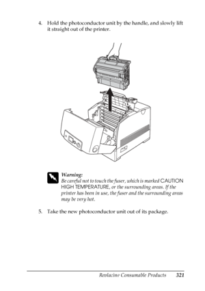 Page 321
Replacing Consumable Products321
9
9
9
9
9
9
9
9
9
9
9
9
4. Hold the photoconductor unit by the handle, and slowly lift it straight out of the printer.
w
Warning:
Be careful not to touch th e fuser, which is marked CAUTION 
HIGH TEMPERATURE , or the surrounding areas. If the 
printer has been in use, the fuser and the surrounding areas 
may be very hot.
5. Take the new photoconductor unit out of its package.
 