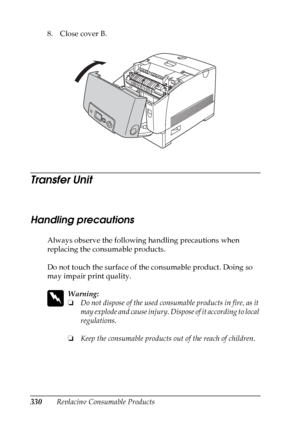 Page 330
330Replacing Consumable Products
8. Close cover B.
Transfer Unit
N
ew :quote
 t
he
 information
 from
 the s
imilar
 product
Handling precautions
Always observe the following handling precautions when 
replacing the consumable products.
Do not touch the surface of the consumable product. Doing so 
may impair print quality.
w
Warning:
❏ Do not dispose of the used consumable products in fire, as it 
may explode and cause injury. Dispose of it according to local 
regulations.
❏ Keep the consumable products...