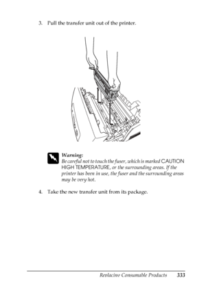 Page 333
Replacing Consumable Products333
9
9
9
9
9
9
9
9
9
9
9
9
3. Pull the transfer unit out of the printer.
w
Warning:
Be careful not to touch the fuser, which is marked CAUTION 
HIGH TEMPERATURE , or the surrounding areas. If the 
printer has been in use, the fuser and the surrounding areas 
may be very hot.
4. Take the new transfer unit from its package.
 