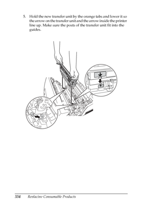 Page 334
334Replacing Consumable Products
5. Hold the new transfer unit by the orange tabs and lower it so 
the arrow on the transfer unit and the arrow inside the printer 
line up. Make sure the posts of the transfer unit fit into the 
guides.
 