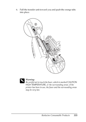 Page 335
Replacing Consumable Products335
9
9
9
9
9
9
9
9
9
9
9
9
6. Pull the transfer unit toward you and push the orange tabs into place.
w
Warning:
Be careful not to touch th e fuser, which is marked CAUTION 
HIGH TEMPERATURE , or the surrounding areas. If the 
printer has been in use, the fuser and the surrounding areas 
may be very hot.
 