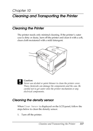 Page 337
Cleaning and Transporting the Printer337
10
10
10
10
10
10
10
10
10
10
10
10
Chapter 10 
Cleaning and Transporting the Printer
Cleaning the Printer
New :quote
 t
he
 information
 from
 the s
imilar
 product
 and
 delete u
nnecessary
 i
nformationThe printer needs only minimal cleaning. If the printer’s outer 
case is dirty or dusty, turn off the printer and clean it with a soft, 
clean cloth moistened with a mild detergent.
c
Caution:
Never use alcohol or paint thinner to clean the printer cover. 
These...