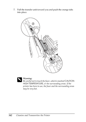 Page 342
342Cleaning and Transporting the Printer
7. Pull the transfer unit toward you and push the orange tabs 
into place.
w
Warning:
Be careful not to touch th e fuser, which is marked CAUTION 
HIGH TEMPERATURE , or the surrounding areas. If the 
printer has been in use, the fuser and the surrounding areas 
may be very hot.
 