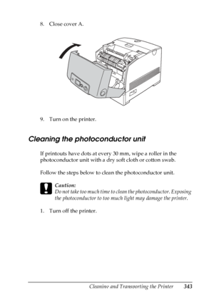 Page 343
Cleaning and Transporting the Printer343
10
10
10
10
10
10
10
10
10
10
10
10
8. Close cover A.
9. Turn on the printer.
Cleaning the photoconductor unit
If printouts have dots at every 30 mm, wipe a roller in the 
photoconductor unit with a dry soft cloth or cotton swab. 
Follow the steps below to clean the photoconductor unit.
c
Caution:
Do not take too much time to clean the photoconductor. Exposing 
the photoconductor to too much light may damage the printer.
1. Turn off the printer.
 