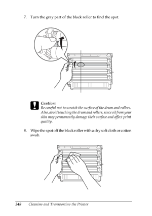 Page 348
348Cleaning and Transporting the Printer
7. Turn the gray part of the black roller to find the spot.
c
Caution:
Be careful not to scratch the su
rface of the drum and rollers. 
Also, avoid touching the drum an d rollers, since oil from your 
skin may permanently damage their surface and affect print 
quality.
8. Wipe the spot off the black roller with a dry soft cloth or cotton  swab.
 