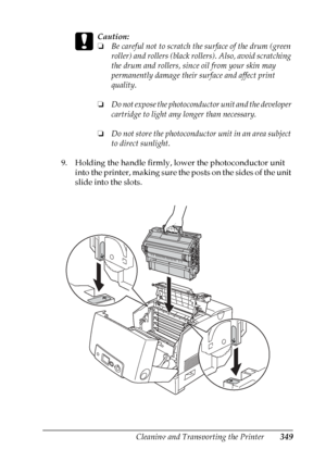 Page 349
Cleaning and Transporting the Printer349
10
10
10
10
10
10
10
10
10
10
10
10
c
Caution:
❏Be careful not to scratch th e surface of the drum (green 
roller) and rollers (black rollers). Also, avoid scratching 
the drum and rollers, since oil from your skin may 
permanently damage their surface and affect print 
quality.
❏ Do not expose the photoconductor unit and the developer 
cartridge to light any longer than necessary.
❏ Do not store the photoconductor unit in an area subject 
to direct sunlight.
9....