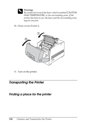 Page 350
350Cleaning and Transporting the Printer
w
Warning:
Be careful not to touch the fuser, which is marked CAUTION 
HIGH TEMPERATURE , or the surrounding areas. If the 
printer has been in use, the fuser and the surrounding areas 
may be very hot.
10. Close covers D and A.
11. Turn on the printer.
Transporting the Printer
Ne w :F or
 l
arge-size
 product/ q
uote
 t
he
 information
 from
 the
 similar
 product
 a
nd
 confirm
 the
 specification f
or
 optional
 paper
 cassette
Finding a place for the printer...