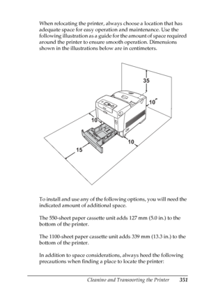 Page 351
Cleaning and Transporting the Printer351
10
10
10
10
10
10
10
10
10
10
10
10
When relocating the printer, always choose a location that has 
adequate space for easy operation and maintenance. Use the 
following illustration as a guide for the amount of space required 
around the printer to ensure smooth operation. Dimensions 
shown in the illustrations below are in centimeters.
To install and use any of the following options, you will need the 
indicated amount of additional space.
The 550-sheet paper...