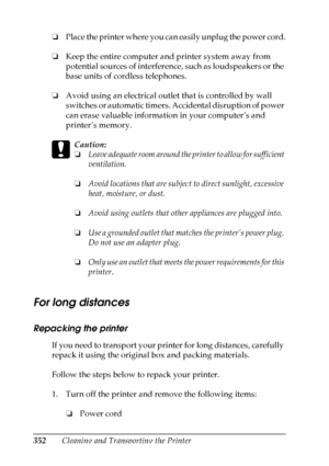 Page 352
352Cleaning and Transporting the Printer
❏
Place the printer where you can easily unplug the power cord.
❏ Keep the entire computer and printer system away from 
potential sources of interference, such as loudspeakers or the 
base units of cordless telephones.
❏ Avoid using an electrical outlet that is controlled by wall 
switches or automatic timers. Accidental disruption of power 
can erase valuable information in your computer’s and 
printer’s memory.
c
Caution:
❏Leave adequate room around the...