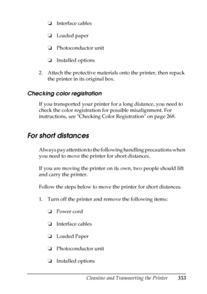 Page 353
Cleaning and Transporting the Printer353
10
10
10
10
10
10
10
10
10
10
10
10
❏Interface cables
❏ Loaded paper
❏ Photoconductor unit
❏ Installed options
2. Attach the protective materials onto the printer, then repack  the printer in its original box.
Checking color registration
New
 :vary
 according t
o c
olor p
roduct
 ( e
g. Piculet /
Puffin
 only)If you transported your printer for a long distance, you need to 
check the color registration for possible misalignment. For 
instructions, see Checking...