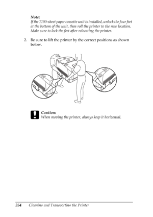 Page 354
354Cleaning and Transporting the PrinterNote:
If the 1100-sheet paper cassette unit is installed, unlock the four feet 
at the bottom of the unit, then roll the printer to the new location. 
Make sure to lock the feet after relocating the printer.
2. Be sure to lift the printer by the correct positions as shown  below.
c
Caution:
When moving the printer, always keep it horizontal.
 