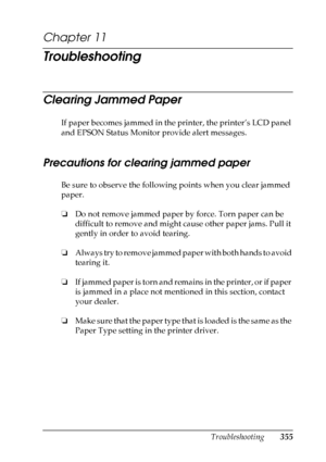 Page 355
Troubleshooting355
11
11
11
11
11
11
11
11
11
11
11
11
Chapter 11 
Troubleshooting
Clearing Jammed Paper
New :quote
 the
 information f
rom
 the s
imilar
 product.If paper becomes jammed in the printer, the printer’s LCD panel 
and EPSON Status Monitor provide alert messages.
Precautions for clearing jammed paper
Be sure to observe the following points when you clear jammed 
paper.
❏ Do not remove jammed paper by force. Torn paper can be 
difficult to remove and might cause other paper jams. Pull it...