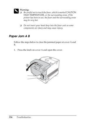 Page 356
356Troubleshooting
w
Warning:
❏Be careful not to touch th e fuser, which is marked CAUTION 
HIGH TEMPERATURE , or the surrounding areas. If the 
printer has been in use, the fuser and the surrounding areas 
may be very hot.
❏ Do not insert your hand deep into the fuser unit as some 
components are sharp and may cause injury.
Paper Jam A B
New  :title
 i
s a
ccord
 as
 panel
 message
 (STM3 message)Follow the steps below to clear the jammed paper at cover A and 
B.
1. Press the latch on cover A and open...