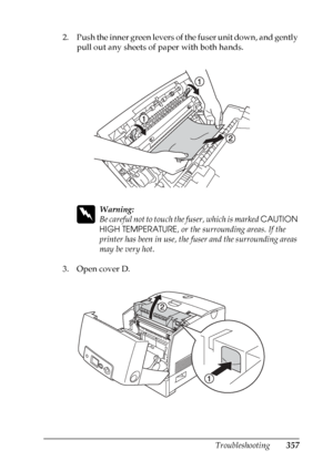 Page 357
Troubleshooting357
11
11
11
11
11
11
11
11
11
11
11
11
2. Push the inner green levers of the fuser unit down, and gently pull out any sheets of paper with both hands.
w
Warning:
Be careful not to touch th e fuser, which is marked CAUTION 
HIGH TEMPERATURE , or the surrounding areas. If the 
printer has been in use, the fuser and the surrounding areas 
may be very hot.
3. Open cover D.
 