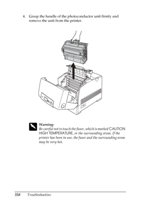 Page 358
358Troubleshooting
4. Grasp the handle of the photoconductor unit firmly and 
remove the unit from the printer.
w
Warning:
Be careful not to touch th e fuser, which is marked CAUTION 
HIGH TEMPERATURE , or the surrounding areas. If the 
printer has been in use, the fuser and the surrounding areas 
may be very hot.
 