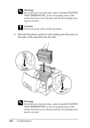 Page 360
360Troubleshooting
w
Warning:
Be careful not to touch the fuser, which is marked CAUTION 
HIGH TEMPERATURE , or the surrounding areas. If the 
printer has been in use, the fuser and the surrounding areas 
may be very hot.
c
Caution:
Do not touch the rollers inside the printer.
6. Reinstall the photoconductor unit, making sure the posts on  the sides of the unit slide into the slots.
w
Warning:
Be careful not to touch th e fuser, which is marked CAUTION 
HIGH TEMPERATURE , or the surrounding areas. If...