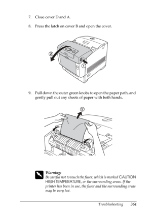 Page 361
Troubleshooting361
11
11
11
11
11
11
11
11
11
11
11
11
7. Close cover D and A.
8. Press the latch on cover B and open the cover.
9. Pull down the outer green knobs to open the paper path, and gently pull out any sheets of paper with both hands.
w
Warning:
Be careful not to touch th e fuser, which is marked CAUTION 
HIGH TEMPERATURE , or the surrounding areas. If the 
printer has been in use, the fuser and the surrounding areas 
may be very hot.
 