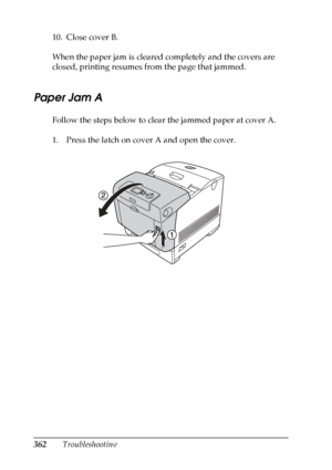 Page 362
362Troubleshooting
10. Close cover B.
When the paper jam is cleared completely and the covers are 
closed, printing resumes from the page that jammed.
Paper Jam A
Follow the steps below to clear the jammed paper at cover A.
1. Press the latch on cover A and open the cover.
 