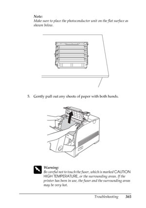 Page 365
Troubleshooting365
11
11
11
11
11
11
11
11
11
11
11
11
Note:
Make sure to place the photoconductor unit on the flat surface as 
shown below.
5. Gently pull out any sheets of paper with both hands.
w
Warning:
Be careful not to touch th e fuser, which is marked CAUTION 
HIGH TEMPERATURE , or the surrounding areas. If the 
printer has been in use, the fuser and the surrounding areas 
may be very hot.
 