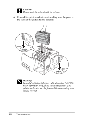 Page 366
366Troubleshooting
c
Caution:
Do not touch the rollers inside the printer.
6. Reinstall the photoconductor unit, making sure the posts on  the sides of the unit slide into the slots.
w
Warning:
Be careful not to touch th e fuser, which is marked CAUTION 
HIGH TEMPERATURE , or the surrounding areas. If the 
printer has been in use, the fuser and the surrounding areas 
may be very hot.
 