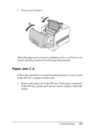 Page 367
Troubleshooting367
11
11
11
11
11
11
11
11
11
11
11
11
7. Close cover D and A.
When the paper jam is cleared completely and cover D and A are 
closed, printing resumes from the page that jammed.
Paper Jam C A
Follow the steps below to clear the jammed paper at cover A and 
in the MP tray or paper cassette unit.
1. Remove the paper set in the MP tray. If the paper is jammed in the MP tray, gently pull out any sheets of paper with both 
hands.
 