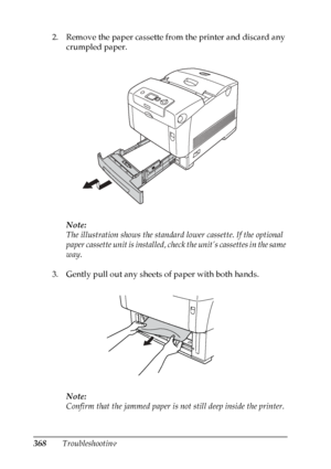 Page 368
368Troubleshooting
2. Remove the paper cassette from the printer and discard any 
crumpled paper.
Note:
The illustration shows the standard  lower cassette. If the optional 
paper cassette unit is installed, chec k the unit’s cassettes in the same 
way.
3. Gently pull out any sheets of paper with both hands.
Note:
Confirm that the jammed paper is no t still deep inside the printer.
 