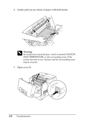 Page 370
370Troubleshooting
6. Gently pull out any sheets of paper with both hands.
w
Warning:
Be careful not to touch th
e fuser, which is marked CAUTION 
HIGH TEMPERATURE , or the surrounding areas. If the 
printer has been in use, the fuser and the surrounding areas 
may be very hot.
7. Open cover D.
 