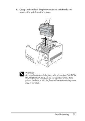 Page 371
Troubleshooting371
11
11
11
11
11
11
11
11
11
11
11
11
8. Grasp the handle of the photoconductor unit firmly and remove the unit from the printer.
w
Warning:
Be careful not to touch th e fuser, which is marked CAUTION 
HIGH TEMPERATURE , or the surrounding areas. If the 
printer has been in use, the fuser and the surrounding areas 
may be very hot.
 