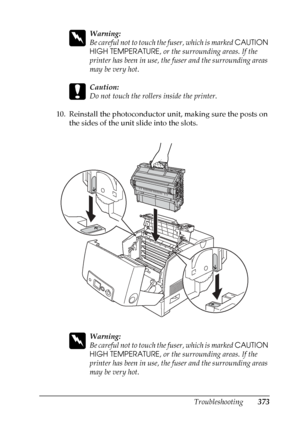 Page 373
Troubleshooting373
11
11
11
11
11
11
11
11
11
11
11
11
w
Warning:
Be careful not to touch the fuser, which is marked CAUTION 
HIGH TEMPERATURE , or the surrounding areas. If the 
printer has been in use, the fuser and the surrounding areas 
may be very hot.
c
Caution:
Do not touch the rollers inside the printer.
10. Reinstall the photoconductor unit, making sure the posts on  the sides of the unit slide into the slots.
w
Warning:
Be careful not to touch th e fuser, which is marked CAUTION 
HIGH...