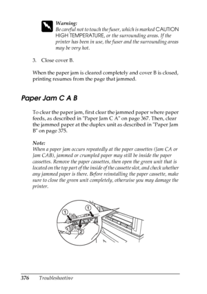 Page 376
376Troubleshooting
w
Warning:
Be careful not to touch the fuser, which is marked CAUTION 
HIGH TEMPERATURE , or the surrounding areas. If the 
printer has been in use, the fuser and the surrounding areas 
may be very hot.
3. Close cover B.
When the paper jam is cleared completely and cover B is closed, 
printing resumes from the page that jammed.
Paper Jam C A B
To clear the paper jam, first clear the jammed paper where paper 
feeds, as described in Paper Jam C A on page 367. Then, clear 
the jammed...