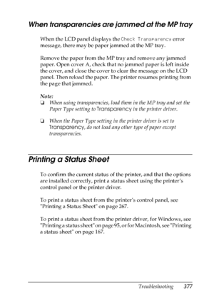 Page 377
Troubleshooting377
11
11
11
11
11
11
11
11
11
11
11
11
When transparencies are jammed at the MP tray
When the LCD panel displays the  Check Transparency error 
message, there may be paper jammed at the MP tray.
Remove the paper from the MP tray and remove any jammed 
paper. Open cover A, check that no jammed paper is left inside 
the cover, and close the cover to clear the message on the LCD 
panel. Then reload the paper. The printer resumes printing from 
the page that jammed.
Note:
❏ When using...