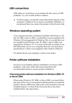 Page 393
Troubleshooting393
11
11
11
11
11
11
11
11
11
11
11
11
USB connections
USB cables or connections can sometimes be the source of USB 
problems. Try one or both of these solution.
❏For best results, you should connect the printer directly to the 
computer’s USB port. If you must use multiple USB hubs, we 
recommend that you connect the printer to the first-tier hub.
Windows operating system
Your computer must be a model pre-installed with Windows XP, 
Me, 98, 2000, or Server 2003, a model that was...