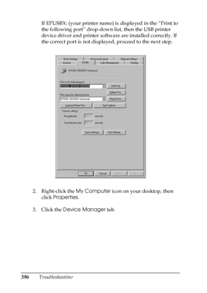 Page 396
396TroubleshootingIf EPUSBX: (your printer name) is displayed in the “Print to 
the following port” drop-down list, then the USB printer 
device driver and printer software are installed correctly. If 
the correct port is not displayed, proceed to the next step.
2. Right-click the  My Computer icon on your desktop, then 
click  Properties .
3. Click the  Device Manager  tab.
 