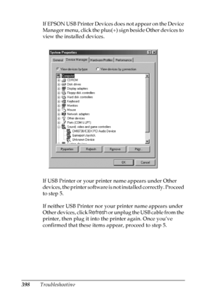 Page 398
398TroubleshootingIf EPSON USB Printer Devices does not appear on the Device 
Manager menu, click the plus(+) sign beside Other devices to 
view the installed devices.
If USB Printer or your printer name appears under Other 
devices, the printer software is not installed correctly. Proceed 
to step 5.
If neither USB Printer nor your printer name appears under 
Other devices, click 
Refresh or unplug the USB cable from the 
printer, then plug it into the printer again. Once you’ve 
confirmed that these...