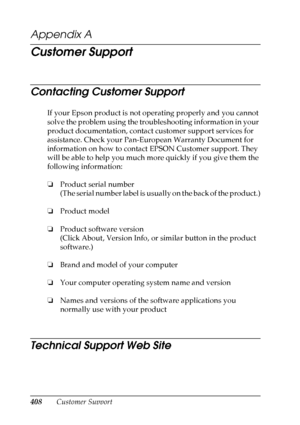 Page 408
408Customer Support
Appendix A 
Customer Support
Contacting Customer Support
New :For A
ll
 p
roductsIf your Epson product is not operating properly and you cannot 
solve the problem using the troubleshooting information in your 
product documentation, contact customer support services for 
assistance. Check your Pan-European Warranty Document for 
information on how to contact EPSON Customer support. They 
will be able to help you much more quickly if you give them the 
following information:
❏ Product...