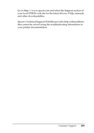 Page 409
Customer Support409
A
A
A
A
A
A
A
A
A
A
A
A
Go to http://www.epson.com and select the Support section of 
your local EPSON web site for the latest drivers, FAQs, manuals 
and other downloadables.
Epsons Technical Support Web Site provides help with problems 
that cannot be solved using the troubleshooting information in 
your printer documentation.
 