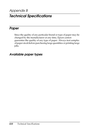 Page 410
410Technical Specifications
Appendix B 
Technical Specifications
Paper
Since the quality of any particular brand or type of paper may be 
changed by the manufacturer at any time, Epson cannot 
guarantee the quality of any type of paper. Always test samples 
of paper stock before purchasing large quantities or printing large 
jobs.
Available paper types
New :delete  unnecessary i
nformation
 