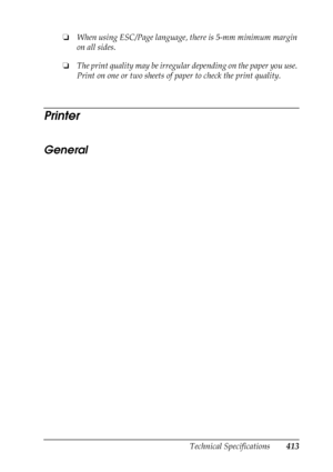 Page 413
Technical Specifications413
B
B
B
B
B
B
B
B
B
B
B
B
❏When using ESC/Page language, there is 5-mm minimum margin 
on all sides.
❏ The print quality may be irregular depending on the paper you use. 
Print on one or two sheets of pa per to check the print quality.
Printer
General
New  :For
 Emulation / confirm the
 product
 specification (
esp
. Paper f
eed
 alignment
 )
 