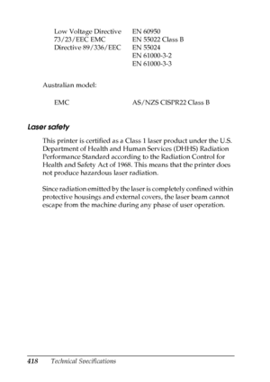 Page 418418Technical Specifications Australian model:
Laser safety
This printer is certified as a Class 1 laser product under the U.S. 
Department of Health and Human Services (DHHS) Radiation 
Performance Standard according to the Radiation Control for 
Health and Safety Act of 1968. This means that the printer does 
not produce hazardous laser radiation.
Since radiation emitted by the laser is completely confined within 
protective housings and external covers, the laser beam cannot 
escape from the machine...