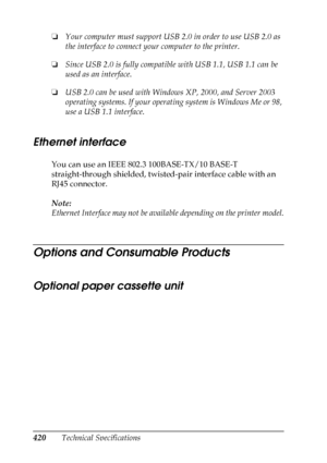 Page 420420Technical Specifications ❏Your computer must support USB 2.0 in order to use USB 2.0 as 
the interface to connect your computer to the printer.
❏Since USB 2.0 is fully compatible with USB 1.1, USB 1.1 can be 
used as an interface.
❏USB 2.0 can be used with Windows XP, 2000, and Server 2003 
operating systems. If your operating system is Windows Me or 98, 
use a USB 1.1 interface.
Ethernet interface
Ne
w :N/
W st
a
nd
ar
d
 on
lyYou can use an IEEE 802.3 100BASE-TX/10 BASE-T 
straight-through shielded,...