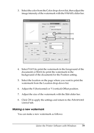 Page 79
Using the Printer Software with Windows79
4
4
4
4
4
4
4
4
4
4
4
4
3. Select the color from the Color drop-down list, then adjust the image intensity of the watermark with the  Intensity slider bar.
4. Select  Front (to print the watermark in the foreground of the 
document) or  Back (to print the watermark in the 
background of the document) for the Position setting.
5. Select the location on the page where you want to print the  watermark from the Location drop-down list.
6. Adjust the  X (horizontal)...