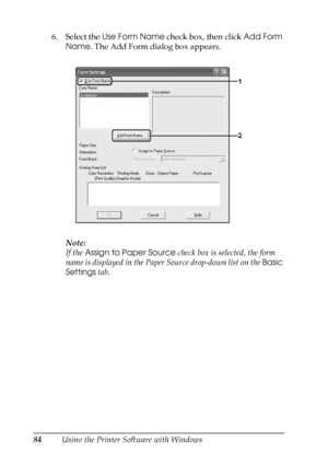 Page 84
84Using the Printer Software with Windows
6. Select the 
Use Form Name  check box, then click  Add Form 
Name . The Add Form dialog box appears.
Note:
If the  Assign to Paper Source  check box is selected, the form 
name is displayed in the Paper Source drop-down list on the  Basic 
Settings  tab.
 